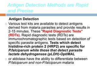 Antigen Detection Methods are Rapid
and Precise
Antigen Detection
 Various test kits are available to detect antigens
derived from malaria parasites and provide results in
2-15 minutes. These "Rapid Diagnostic Tests"
(RDTs). Rapid diagnostic tests (RDTs) are
immunochromatographic tests based on detection of
specific parasite antigens. Tests which detect
histidine-rich protein 2 (HRP2) are specific for
P.falciparum while those that detect parasite
lactate dehydrogenase (pLDH)-OptiMAL
 or aldolase have the ability to differentiate between
P.falciparum and non-P.falciparum malaria
 