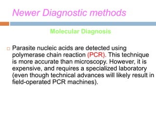 Newer Diagnostic methods
Molecular Diagnosis
 Parasite nucleic acids are detected using
polymerase chain reaction (PCR). This technique
is more accurate than microscopy. However, it is
expensive, and requires a specialized laboratory
(even though technical advances will likely result in
field-operated PCR machines).
 