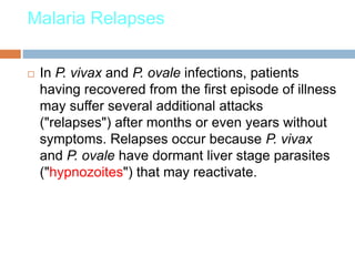 Malaria Relapses
 In P. vivax and P. ovale infections, patients
having recovered from the first episode of illness
may suffer several additional attacks
("relapses") after months or even years without
symptoms. Relapses occur because P. vivax
and P. ovale have dormant liver stage parasites
("hypnozoites") that may reactivate.
 