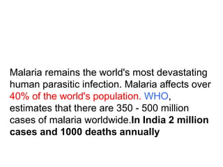 Malaria remains the world's most devastating
human parasitic infection. Malaria affects over
40% of the world's population. WHO,
estimates that there are 350 - 500 million
cases of malaria worldwide.In India 2 million
cases and 1000 deaths annually
 