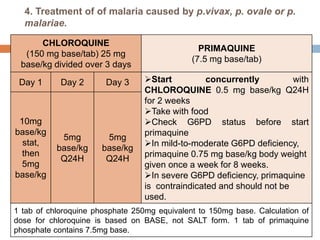 4. Treatment of of malaria caused by p.vivax, p. ovale or p.
malariae.
CHLOROQUINE
(150 mg base/tab) 25 mg
base/kg divided over 3 days
PRIMAQUINE
(7.5 mg base/tab)
Day 1 Day 2 Day 3 Start concurrently with
CHLOROQUINE 0.5 mg base/kg Q24H
for 2 weeks
Take with food
Check G6PD status before start
primaquine
In mild-to-moderate G6PD deficiency,
primaquine 0.75 mg base/kg body weight
given once a week for 8 weeks.
In severe G6PD deficiency, primaquine
is contraindicated and should not be
used.
10mg
base/kg
stat,
then
5mg
base/kg
5mg
base/kg
Q24H
5mg
base/kg
Q24H
1 tab of chloroquine phosphate 250mg equivalent to 150mg base. Calculation of
dose for chloroquine is based on BASE, not SALT form. 1 tab of primaquine
phosphate contains 7.5mg base.
 