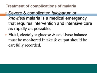 Treatment of complications of malaria
 Severe & complicated falciparum or
knowlesi malaria is a medical emergency
that requires intervention and intensive care
as rapidly as possible.
 Fluid, electolyte glucose & acid-base balance
must be monitored.Intake & output should be
carefully recorded.
 