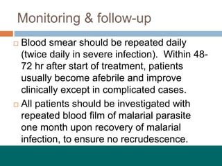 Monitoring & follow-up
 Blood smear should be repeated daily
(twice daily in severe infection). Within 48-
72 hr after start of treatment, patients
usually become afebrile and improve
clinically except in complicated cases.
 All patients should be investigated with
repeated blood film of malarial parasite
one month upon recovery of malarial
infection, to ensure no recrudescence.
 