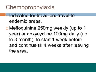 Chemoprophylaxis
 Indicated for travellers travel to
endemic areas.
 Mefloquinine 250mg weekly (up to 1
year) or doxycycline 100mg daily (up
to 3 month), to start 1 week before
and continue till 4 weeks after leaving
the area.
 