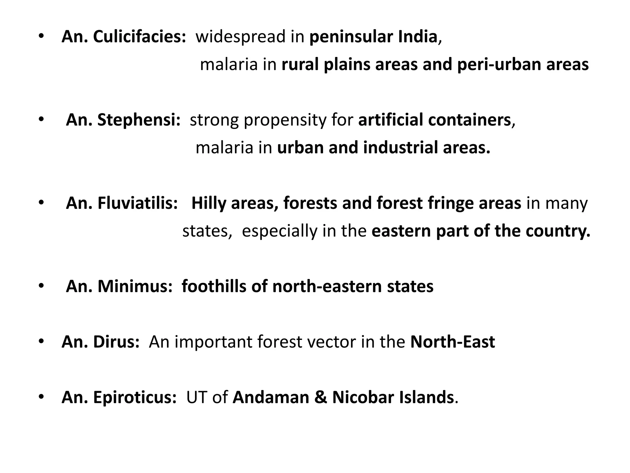 • An. Culicifacies: widespread in peninsular India,
malaria in rural plains areas and peri-urban areas
• An. Stephensi: strong propensity for artificial containers,
malaria in urban and industrial areas.
• An. Fluviatilis: Hilly areas, forests and forest fringe areas in many
states, especially in the eastern part of the country.
• An. Minimus: foothills of north-eastern states
• An. Dirus: An important forest vector in the North-East
• An. Epiroticus: UT of Andaman & Nicobar Islands.
 