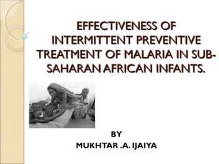 EFFECTIVENESS OF
  INTERMITTENT PREVENTIVE
TREATMENT OF MALARIA IN SUB-
 SAHARAN AFRICAN INFANTS.




            BY
      MUKHTAR .A. IJAIYA
 