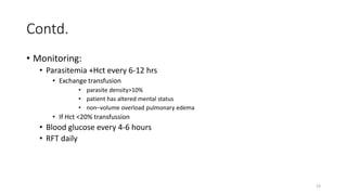 Contd.
• Monitoring:
• Parasitemia +Hct every 6-12 hrs
• Exchange transfusion
• parasite density>10%
• patient has altered mental status
• non–volume overload pulmonary edema
• If Hct <20% transfussion
• Blood glucose every 4-6 hours
• RFT daily
19
 