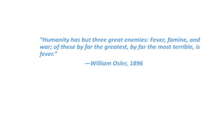 “Humanity has but three great enemies: Fever, famine, and
war; of these by far the greatest, by far the most terrible, is
fever.”
—William Osler, 1896
 