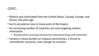 cont..
• Malaria was eliminated from the United States, Canada, Europe, and
Russia >50 years ago
• but ts prevalence rose in many parts of the tropics
• An increasing number of countries are now targeting malaria
elimination
• threatened by increasing resistance to antimalarial drugs and insecticides
• remains a heavy burden on tropical communities, a threat to
nonendemic countries, and a danger to travelers
 