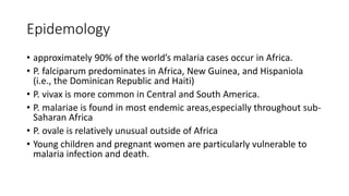 Epidemology
• approximately 90% of the world’s malaria cases occur in Africa.
• P. falciparum predominates in Africa, New Guinea, and Hispaniola
(i.e., the Dominican Republic and Haiti)
• P. vivax is more common in Central and South America.
• P. malariae is found in most endemic areas,especially throughout sub-
Saharan Africa
• P. ovale is relatively unusual outside of Africa
• Young children and pregnant women are particularly vulnerable to
malaria infection and death.
 