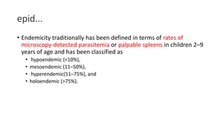 epid...
• Endemicity traditionally has been defined in terms of rates of
microscopy-detected parasitemia or palpable spleens in children 2–9
years of age and has been classified as
• hypoendemic (<10%),
• mesoendemic (11–50%),
• hyperendemic(51–75%), and
• holoendemic (>75%).
 