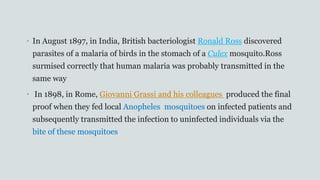 • In August 1897, in India, British bacteriologist Ronald Ross discovered
parasites of a malaria of birds in the stomach of a Culex mosquito.Ross
surmised correctly that human malaria was probably transmitted in the
same way
• In 1898, in Rome, Giovanni Grassi and his colleagues produced the final
proof when they fed local Anopheles mosquitoes on infected patients and
subsequently transmitted the infection to uninfected individuals via the
bite of these mosquitoes
 