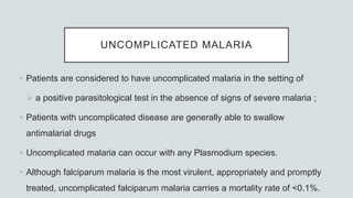 UNCOMPLICATED MALARIA
• Patients are considered to have uncomplicated malaria in the setting of
 a positive parasitological test in the absence of signs of severe malaria ;
• Patients with uncomplicated disease are generally able to swallow
antimalarial drugs
• Uncomplicated malaria can occur with any Plasmodium species.
• Although falciparum malaria is the most virulent, appropriately and promptly
treated, uncomplicated falciparum malaria carries a mortality rate of <0.1%.
 