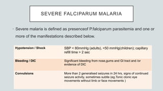 SEVERE FALCIPARUM MALARIA
• Severe malaria is defined as presenceof P.falciparum parasitemia and one or
more of the manifestations described below.
Hypotension / Shock SBP < 80mmHg (adults), <50 mmHg(children); capillary
refill time > 2 sec
Bleeding / DIC Significant bleeding from nose,gums and GI tract and /or
evidence of DIC
Convulsions More than 2 generalised seizures in 24 hrs, signs of continued
seizure activity, sometimes subtle (eg.Tonic clonic eye
movements without limb or face movements )
 