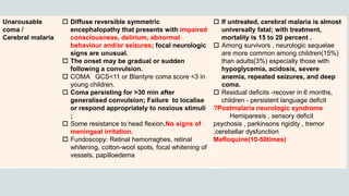 Unarousable
coma /
Cerebral malaria
 Diffuse reversible symmetric
encephalopathy that presents with impaired
consciousness, delirium, abnormal
behaviour and/or seizures; focal neurologic
signs are unusual.
 The onset may be gradual or sudden
following a convulsion.
 COMA GCS<11 or Blantyre coma score <3 in
young children.
 Coma persisting for >30 min after
generalised convulsion; Failure to localise
or respond appropriately to noxious stimuli
;
 Some resistance to head flexion,No signs of
meningeal irritation.
 Fundoscopy: Retinal hemorraghes, retinal
whitening, cotton-wool spots, focal whitening of
vessels, papilloedema
 If untreated, cerebral malaria is almost
universally fatal; with treatment,
mortality is 15 to 20 percent .
 Among survivors , neurologic sequelae
are more common among children(15%)
than adults(3%) especially those with
hypoglycemia, acidosis, severe
anemia, repeated seizures, and deep
coma.
 Residual deficits -recover in 6 months,
children - persistent language deficit
?Postmalaria neurologic syndrome
Hemiparesis , sensory deficit
psychosis , parkinsons rigidity , tremor
,cerebellar dysfunction
Mefloquine(10-50times)
 