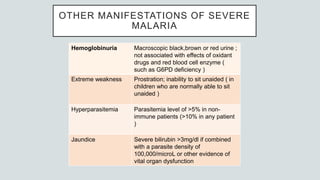 OTHER MANIFESTATIONS OF SEVERE
MALARIA
Hemoglobinuria Macroscopic black,brown or red urine ;
not associated with effects of oxidant
drugs and red blood cell enzyme (
such as G6PD deficiency )
Extreme weakness Prostration; inability to sit unaided ( in
children who are normally able to sit
unaided )
Hyperparasitemia Parasitemia level of >5% in non-
immune patients (>10% in any patient
)
Jaundice Severe bilirubin >3mg/dl if combined
with a parasite density of
100,000/microL or other evidence of
vital organ dysfunction
 