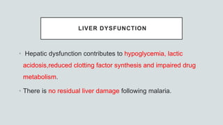 LIVER DYSFUNCTION
• Hepatic dysfunction contributes to hypoglycemia, lactic
acidosis,reduced clotting factor synthesis and impaired drug
metabolism.
• There is no residual liver damage following malaria.
 
