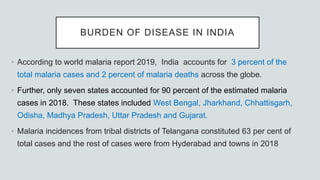BURDEN OF DISEASE IN INDIA
• According to world malaria report 2019, India accounts for 3 percent of the
total malaria cases and 2 percent of malaria deaths across the globe.
• Further, only seven states accounted for 90 percent of the estimated malaria
cases in 2018. These states included West Bengal, Jharkhand, Chhattisgarh,
Odisha, Madhya Pradesh, Uttar Pradesh and Gujarat.
• Malaria incidences from tribal districts of Telangana constituted 63 per cent of
total cases and the rest of cases were from Hyderabad and towns in 2018
 