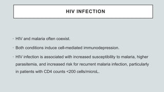 HIV INFECTION
• HIV and malaria often coexist.
• Both conditions induce cell-mediated immunodepression.
• HIV infection is associated with increased susceptibility to malaria, higher
parasitemia, and increased risk for recurrent malaria infection, particularly
in patients with CD4 counts <200 cells/microL.
 