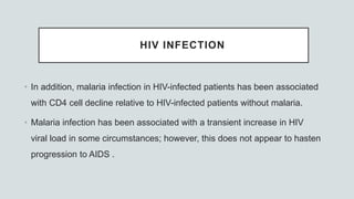 HIV INFECTION
• In addition, malaria infection in HIV-infected patients has been associated
with CD4 cell decline relative to HIV-infected patients without malaria.
• Malaria infection has been associated with a transient increase in HIV
viral load in some circumstances; however, this does not appear to hasten
progression to AIDS .
 