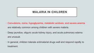 MALARIA IN CHILDREN
• Convulsions, coma, hypoglycemia, metabolic acidosis, and severe anemia
are relatively common among children with severe malaria.
• Deep jaundice, oliguric acute kidney injury, and acute pulmonary edema
are unusual.
• In general, children tolerate antimalarial drugs well and respond rapidly to
treatment.
 