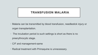 TRANSFUSION MALARIA
• Malaria can be transmitted by blood transfusion, needlestick injury or
organ transplantation.
• The incubation period is such settings is short as there is no
preerythrocytic stage.
• C/F and management-same
• Radical treatment with Primaquine is unnecessary.
 