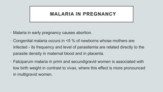 MALARIA IN PREGNANCY
• Malaria in early pregnancy causes abortion.
• Congenital malaria occurs in <5 % of newborns whose mothers are
infected - its frequency and level of parasitemia are related directly to the
parasite density in maternal blood and in placenta.
• Falciparum malaria in primi and secundigravid women is associated with
low birth weight in contrast to vivax, where this effect is more pronounced
in multigravid women.
 