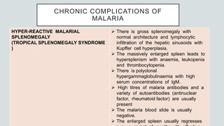 CHRONIC COMPLICATIONS OF
MALARIA
HYPER-REACTIVE MALARIAL
SPLENOMEGALY
(TROPICAL SPLENOMEGALY SYNDROME
)
 There is gross splenomegaly with
normal architecture and lymphocytic
infiltration of the hepatic sinusoids with
Kupffer cell hyperplasia.
 The massively enlarged spleen leads to
hypersplenism with anaemia, leukopenia
and thrombocytopenia.
 There is polyclonal
hypergammaglobulinaemia with high
serum concentrations of IgM.
 High titres of malaria antibodies and a
variety of autoantibodies (antinuclear
factor, rheumatoid factor) are usually
present
 The malaria blood slide is usually
negative.
 The enlarged spleen usually regresses
 