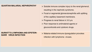 QUARTAN MALARIAL NEPHROPATHY  Soluble immune complex injury to the renal glomeruli,
resulting in the nephrotic syndrome.
 Focal or segmental glomerulonephritis with splitting
of the capillary basement membrane.
 Progress to renal failure in 3-5 yrs
 Poor response to antimalarial agents or
glucocorticoids and cytotoxic drugs.
BURKITT’S LYMPHOMA AND EPSTEIN-
BARR VIRUS INFECTION
 Malaria-related immune dysregulation provokes
infection with lymphoma viruses.
 