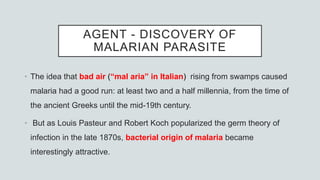 AGENT - DISCOVERY OF
MALARIAN PARASITE
• The idea that bad air (“mal aria” in Italian) rising from swamps caused
malaria had a good run: at least two and a half millennia, from the time of
the ancient Greeks until the mid-19th century.
• But as Louis Pasteur and Robert Koch popularized the germ theory of
infection in the late 1870s, bacterial origin of malaria became
interestingly attractive.
 