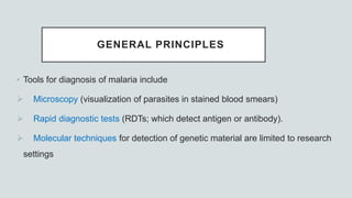 GENERAL PRINCIPLES
• Tools for diagnosis of malaria include
 Microscopy (visualization of parasites in stained blood smears)
 Rapid diagnostic tests (RDTs; which detect antigen or antibody).
 Molecular techniques for detection of genetic material are limited to research
settings
 