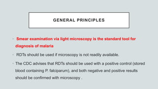 GENERAL PRINCIPLES
• Smear examination via light microscopy is the standard tool for
diagnosis of malaria
• RDTs should be used if microscopy is not readily available.
• The CDC advises that RDTs should be used with a positive control (stored
blood containing P. falciparum), and both negative and positive results
should be confirmed with microscopy .
 