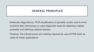 GENERAL PRINCIPLES
• Molecular diagnosis by PCR amplification of parasite nucleic acid is more
sensitive than microscopy or rapid diagnostic tests for detecting malaria
parasites and defining malarial species.
• However, the infrastructure and training required for use of PCR limits its
utility for these applications.
 
