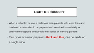 LIGHT MICROSCOPY
• When a patient in or from a malarious area presents with fever, thick and
thin blood smears should be prepared and examined immediately to
confirm the diagnosis and identify the species of infecting parasite.
• Two types of smear prepared- thick and thin, can be made on
a single slide.
 