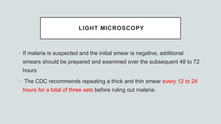 LIGHT MICROSCOPY
• If malaria is suspected and the initial smear is negative, additional
smears should be prepared and examined over the subsequent 48 to 72
hours
• The CDC recommends repeating a thick and thin smear every 12 to 24
hours for a total of three sets before ruling out malaria.
 