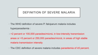 DEFINITION OF SEVERE MALARIA
• The WHO definition of severe P. falciparum malaria includes
hyperparasitemia :
>2 percent or 100,000 parasites/microL in low-intensity transmission
areas or >5 percent or 250,000 parasites/microL in areas of high stable
malaria transmission intensity
• The CDC definition of severe malaria includes parasitemia of ≥5 percent.
 