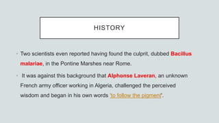 HISTORY
• Two scientists even reported having found the culprit, dubbed Bacillus
malariae, in the Pontine Marshes near Rome.
• It was against this background that Alphonse Laveran, an unknown
French army officer working in Algeria, challenged the perceived
wisdom and began in his own words 'to follow the pigment'.
 
