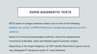 RAPID DIAGNOSTIC TESTS
• RDTs based on antigen detection detect one or more of the following:
histidine-rich protein 2 (HRP2),Plasmodium lactate dehydrogenase (pLDH)
,aldolase.
• Based on immunochromatography methods, where the casette bears
monoclonal antibodies, which are directed against parasitic antigen.
• Depending on the target antigen(s), an RDT identify Plasmodium genus only or
may distinguish P. falciparum and/or P. vivax infections.
 