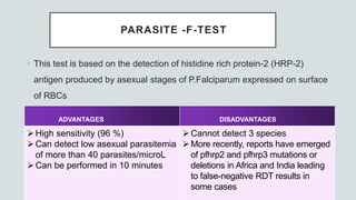 PARASITE -F-TEST
• This test is based on the detection of histidine rich protein-2 (HRP-2)
antigen produced by asexual stages of P.Falciparum expressed on surface
of RBCs
ADVANTAGES DISADVANTAGES
High sensitivity (96 %)
Can detect low asexual parasitemia
of more than 40 parasites/microL
Can be performed in 10 minutes
Cannot detect 3 species
More recently, reports have emerged
of pfhrp2 and pfhrp3 mutations or
deletions in Africa and India leading
to false-negative RDT results in
some cases
 