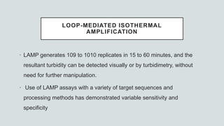 LOOP-MEDIATED ISOTHERMAL
AMPLIFICATION
• LAMP generates 109 to 1010 replicates in 15 to 60 minutes, and the
resultant turbidity can be detected visually or by turbidimetry, without
need for further manipulation.
• Use of LAMP assays with a variety of target sequences and
processing methods has demonstrated variable sensitivity and
specificity
 