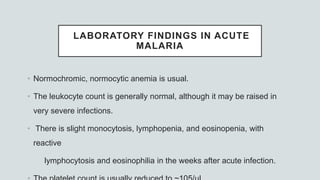 LABORATORY FINDINGS IN ACUTE
MALARIA
• Normochromic, normocytic anemia is usual.
• The leukocyte count is generally normal, although it may be raised in
very severe infections.
• There is slight monocytosis, lymphopenia, and eosinopenia, with
reactive
lymphocytosis and eosinophilia in the weeks after acute infection.
 