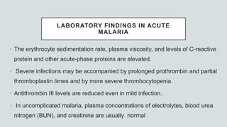 LABORATORY FINDINGS IN ACUTE
MALARIA
• The erythrocyte sedimentation rate, plasma viscosity, and levels of C-reactive
protein and other acute-phase proteins are elevated.
• Severe infections may be accompanied by prolonged prothrombin and partial
thromboplastin times and by more severe thrombocytopenia.
• Antithrombin III levels are reduced even in mild infection.
• In uncomplicated malaria, plasma concentrations of electrolytes, blood urea
nitrogen (BUN), and creatinine are usually normal
 