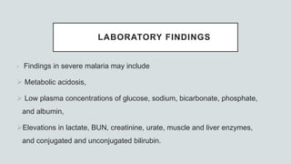 LABORATORY FINDINGS
• Findings in severe malaria may include
 Metabolic acidosis,
 Low plasma concentrations of glucose, sodium, bicarbonate, phosphate,
and albumin,
Elevations in lactate, BUN, creatinine, urate, muscle and liver enzymes,
and conjugated and unconjugated bilirubin.
 