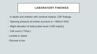 LABORATORY FINDINGS
• In adults and children with cerebral malaria, CSF findings
 Opening pressure at lumbar puncture is ~160mm H2O;
 Slight elevation of total protein level (<200 mg/dL])
 Cell count (<10/μL).
Lactate is raised
Glucose is low
 