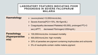 Haematology  Leucocytosis(>12,000/microLitre),
 Severe Anemia(PCV<15%, Hb<5gm/dL)
 Coagulopathy:decreased Platelets(<50,000), prolonged PT(>3
sec),APTT, decreased Fibrinogen(<200mg/dL)
Parasitology
(Hyperparasitae
mia)
 100,000/microLitre- increased mortality
 500,000/microLitre- high mortality
 20% of parasites are pigment containing trophozoites and schizonts
 5% of neutrophils contain visible malaria pigment
LABORATORY FEATURES INDICATING POOR
PROGNOSIS IN SEVERE FALCIPARUM
MALARIA
 