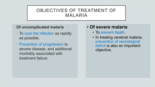OBJECTIVES OF TREATMENT OF
MALARIA
• Of uncomplicated malaria
• To cure the infection as rapidly
as possible.
• Prevention of progression to
severe disease, and additional
morbidity associated with
treatment failure.
• Of severe malaria
• To prevent death.
• In treating cerebral malaria,
prevention of neurological
deficit is also an important
objective.
 