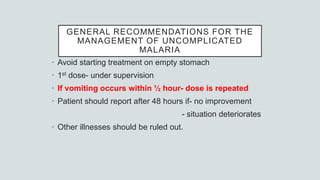 GENERAL RECOMMENDATIONS FOR THE
MANAGEMENT OF UNCOMPLICATED
MALARIA
• Avoid starting treatment on empty stomach
• 1st dose- under supervision
• If vomiting occurs within ½ hour- dose is repeated
• Patient should report after 48 hours if- no improvement
- situation deteriorates
• Other illnesses should be ruled out.
 