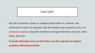 HISTORY
• Not all of Laveran’s views on malaria would catch on, however. He
continued to insist, for example, that the disease was caused by only one
protozoan species, long after evidence emerged that there were two, then
three, then four .
• It would ultimately turn out that there are five species of malaria
protozoa affecting humans.
 