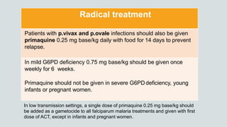 Radical treatment
Patients with p.vivax and p.ovale infections should also be given
primaquine 0.25 mg base/kg daily with food for 14 days to prevent
relapse.
In mild G6PD deficiency 0.75 mg base/kg should be given once
weekly for 6 weeks.
Primaquine should not be given in severe G6PDdeficiency, young
infants or pregnant women.
In low transmission settings, a single dose of primaquine 0.25 mg base/kg should
be added as a gametocide to all falciparum malaria treatments and given with first
dose of ACT, except in infants and pregnant women.
 