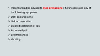 • Patient should be advised to stop primaquine if he/she develops any of
the following symptoms:
 Dark coloured urine
 Yellow conjunctiva
 Bluish discoloration of lips
 Abdominal pain
 Breathlessness
 Vomiting
 